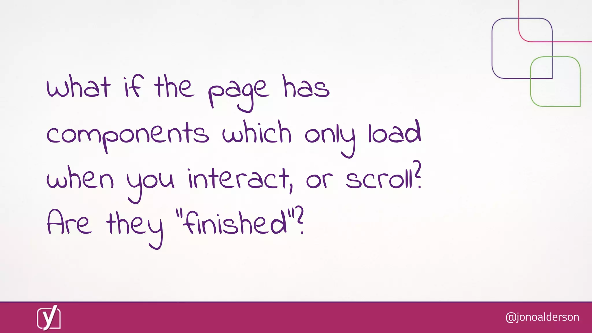 @jonoalderson
What if the page has
components which only load
when you interact, or scroll?
Are they “finished”?
 
