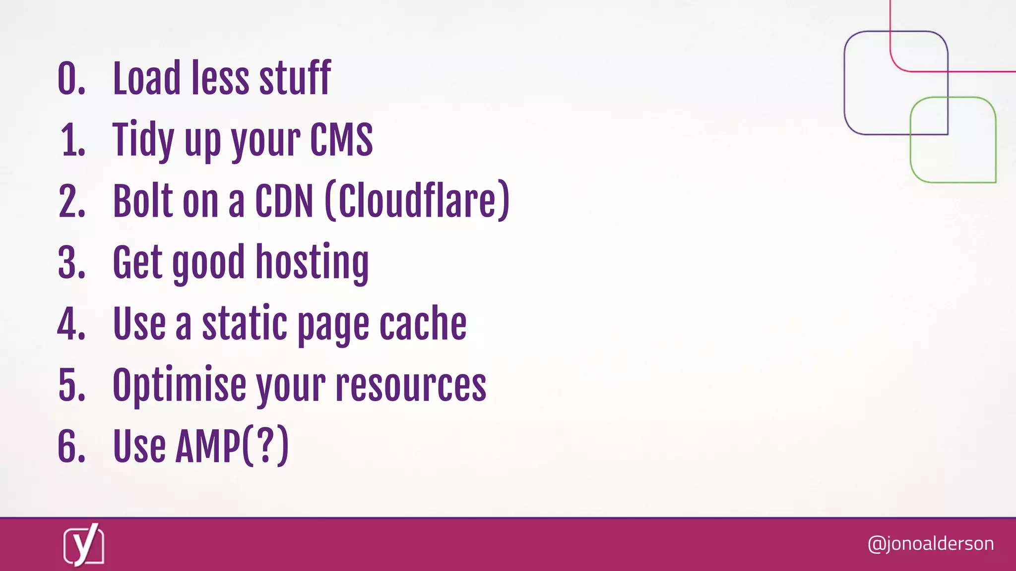 @jonoalderson
0. Load less stuﬀ
1. Tidy up your CMS
2. Bolt on a CDN (Cloudﬂare)
3. Get good hosting
4. Use a static page cache
5. Optimise your resources
6. Use AMP(?)
 