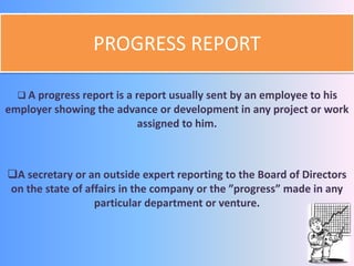 PROGRESS REPORT 
 A progress report is a report usually sent by an employee to his 
employer showing the advance or development in any project or work 
assigned to him. 
A secretary or an outside expert reporting to the Board of Directors 
on the state of affairs in the company or the ”progress” made in any 
particular department or venture. 
 