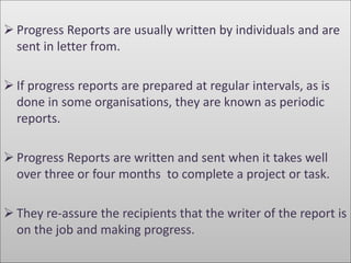  Progress Reports are usually written by individuals and are 
sent in letter from. 
 If progress reports are prepared at regular intervals, as is 
done in some organisations, they are known as periodic 
reports. 
 Progress Reports are written and sent when it takes well 
over three or four months to complete a project or task. 
 They re-assure the recipients that the writer of the report is 
on the job and making progress. 
 