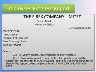 Employees Progress Report. 
THE FIREX COMPANY LIMITED 
Belasis Road 
Mumbai-400008 
10th November2009 
CONFIDENTIAL 
The Chairman 
The board of Directors 
Firex Company Limited 
Mumbai-400008 
Dear sir, 
Sub-Half yearly Report Departmental and Staff Progress 
It is a pleasure to submit to you the first half yearly report of the 
employees’ progress for the Share, General and filing Departments under my 
charge. The report covers the period from 1st May 2009 to 31st October 
2009. 
 