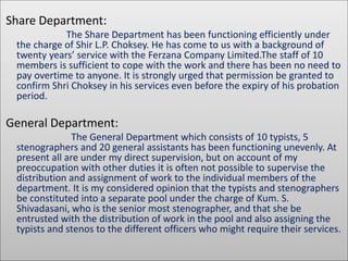 Share Department: 
The Share Department has been functioning efficiently under 
the charge of Shir L.P. Choksey. He has come to us with a background of 
twenty years’ service with the Ferzana Company Limited.The staff of 10 
members is sufficient to cope with the work and there has been no need to 
pay overtime to anyone. It is strongly urged that permission be granted to 
confirm Shri Choksey in his services even before the expiry of his probation 
period. 
General Department: 
The General Department which consists of 10 typists, 5 
stenographers and 20 general assistants has been functioning unevenly. At 
present all are under my direct supervision, but on account of my 
preoccupation with other duties it is often not possible to supervise the 
distribution and assignment of work to the individual members of the 
department. It is my considered opinion that the typists and stenographers 
be constituted into a separate pool under the charge of Kum. S. 
Shivadasani, who is the senior most stenographer, and that she be 
entrusted with the distribution of work in the pool and also assigning the 
typists and stenos to the different officers who might require their services. 
 
