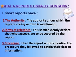 • Short reports have : 
1.The Authority : The authority under which the 
report is being written is mentioned. 
2.Terms of reference : This section clearly declare 
that what aspects are to be covered by the 
report. 
3.Procedure : Here the report writers mention the 
procedure they followed to obtain their data or 
information. 
 