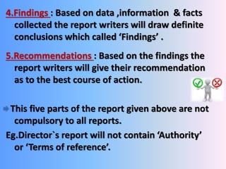 4.Findings : Based on data ,information & facts 
collected the report writers will draw definite 
conclusions which called ‘Findings’ . 
5.Recommendations : Based on the findings the 
report writers will give their recommendation 
as to the best course of action. 
This five parts of the report given above are not 
compulsory to all reports. 
Eg.Director`s report will not contain ‘Authority’ 
or ‘Terms of reference’. 
 