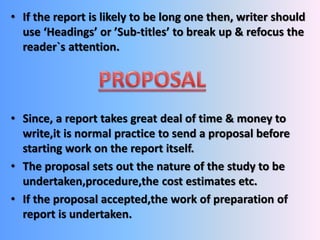 • If the report is likely to be long one then, writer should 
use ‘Headings’ or ’Sub-titles’ to break up & refocus the 
reader`s attention. 
• Since, a report takes great deal of time & money to 
write,it is normal practice to send a proposal before 
starting work on the report itself. 
• The proposal sets out the nature of the study to be 
undertaken,procedure,the cost estimates etc. 
• If the proposal accepted,the work of preparation of 
report is undertaken. 
 