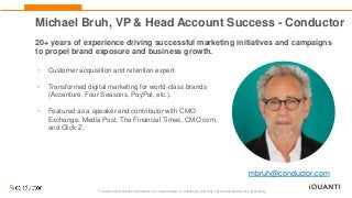 This document and the information in it are provided in confidence, and may not be disclosed to any third party.
Michael Bruh, VP & Head Account Success - Conductor
20+ years of experience driving successful marketing initiatives and campaigns
to propel brand exposure and business growth.
• Customer acquisition and retention expert.
• Transformed digital marketing for world-class brands
(Accenture, Four Seasons, PayPal, etc.).
• Featured as a speaker and contributor with CMO
Exchange, Media Post, The Financial Times, CMO.com,
and Click Z.
mbruh@conductor.com
 