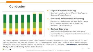 This document and the information in it are provided in confidence, and may not be disclosed to any third party.
Digital Presence Tracking
Get a more complete view of KPIs with Web Property
Groups and Amazon Tracking
Enhanced Performance Reporting
Provides more clarity and context around what impacts
KPIs. Content Performance, Page Insights, and
Automatic/Custom Annotations
Content Guidance
Aimed to help improve KPIs. Provides prescriptive
recommendations to help create and optimize content to
improve the ranking
“My division leverages Conductor to conduct keyword research in multiple regions and countries, and we use it as our main
reporting mechanism and to tell the story of our SEO success externally. Before using Conductor, we did not have a way to
monitor and report on our keyword rankings, and manage SEO reporting across the globe.” --Marisa Mason, Senior Digital
Strategist, Global Marketing, Thermo Fisher Scientific
Conductor
 