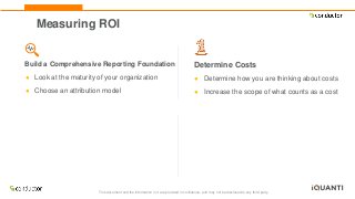 This document and the information in it are provided in confidence, and may not be disclosed to any third party.
Measuring ROI
Build a Comprehensive Reporting Foundation
● Look at the maturity of your organization
● Choose an attribution model
Determine Costs
● Determine how you are thinking about costs
● Increase the scope of what counts as a cost
 