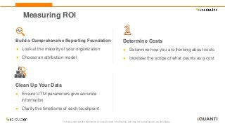 This document and the information in it are provided in confidence, and may not be disclosed to any third party.
Measuring ROI
Build a Comprehensive Reporting Foundation
● Look at the maturity of your organization
● Choose an attribution model
Determine Costs
● Determine how you are thinking about costs
● Increase the scope of what counts as a cost
Clean Up Your Data
● Ensure UTM parameters give accurate
information
● Clarify the timeframe of each touchpoint
 