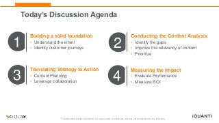 This document and the information in it are provided in confidence, and may not be disclosed to any third party.
1 2
3 4
Building a solid foundation
• Understand the intent
• Identify customer journeys
Conducting the Content Analysis
• Identify the gaps
• Improve the relevancy of content
• Prioritize
Translating Strategy to Action
• Content Planning
• Leverage collaboration
Measuring the Impact
• Evaluate Performance
• Measure ROI
Today’s Discussion Agenda
 