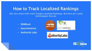 Google Knowledge Graph + SnippetsHow to Track Localized Rankings
Not very many tools track Google Localized Rankings. But here are 3 paid
technologies that do:
• SEMRush
• Searchmetrics
• Authority Labs
 
