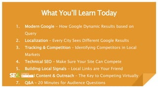What You’ll Learn Today
1. Modern Google - How Google Dynamic Results based on
Query
2. Localization – Every City Sees Different Google Results
3. Tracking & Competition – Identifying Competitors in Local
Markets
4. Technical SEO – Make Sure Your Site Can Compete
5. Building Local Signals – Local Links are Your Friend
6. Local Content & Outreach – The Key to Competing Virtually
7. Q&A – 20 Minutes for Audience Questions
 