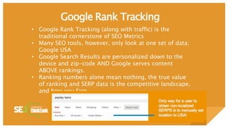 Google Rank Tracking
• Google Rank Tracking (along with traffic) is the
traditional cornerstone of SEO Metrics
• Many SEO tools, however, only look at one set of data;
Google USA
• Google Search Results are personalized down to the
device and zip-code AND Google serves content
ABOVE rankings.
• Ranking numbers alone mean nothing, the true value
of ranking and SERP data is the competitive landscape,
and how you fare.
 