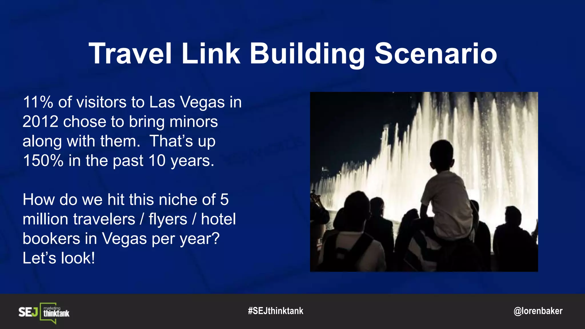 @lorenbaker
Travel Link Building Scenario
11% of visitors to Las Vegas in
2012 chose to bring minors
along with them. That’s up
150% in the past 10 years.
How do we hit this niche of 5
million travelers / flyers / hotel
bookers in Vegas per year?
Let’s look!
#SEJthinktank
 