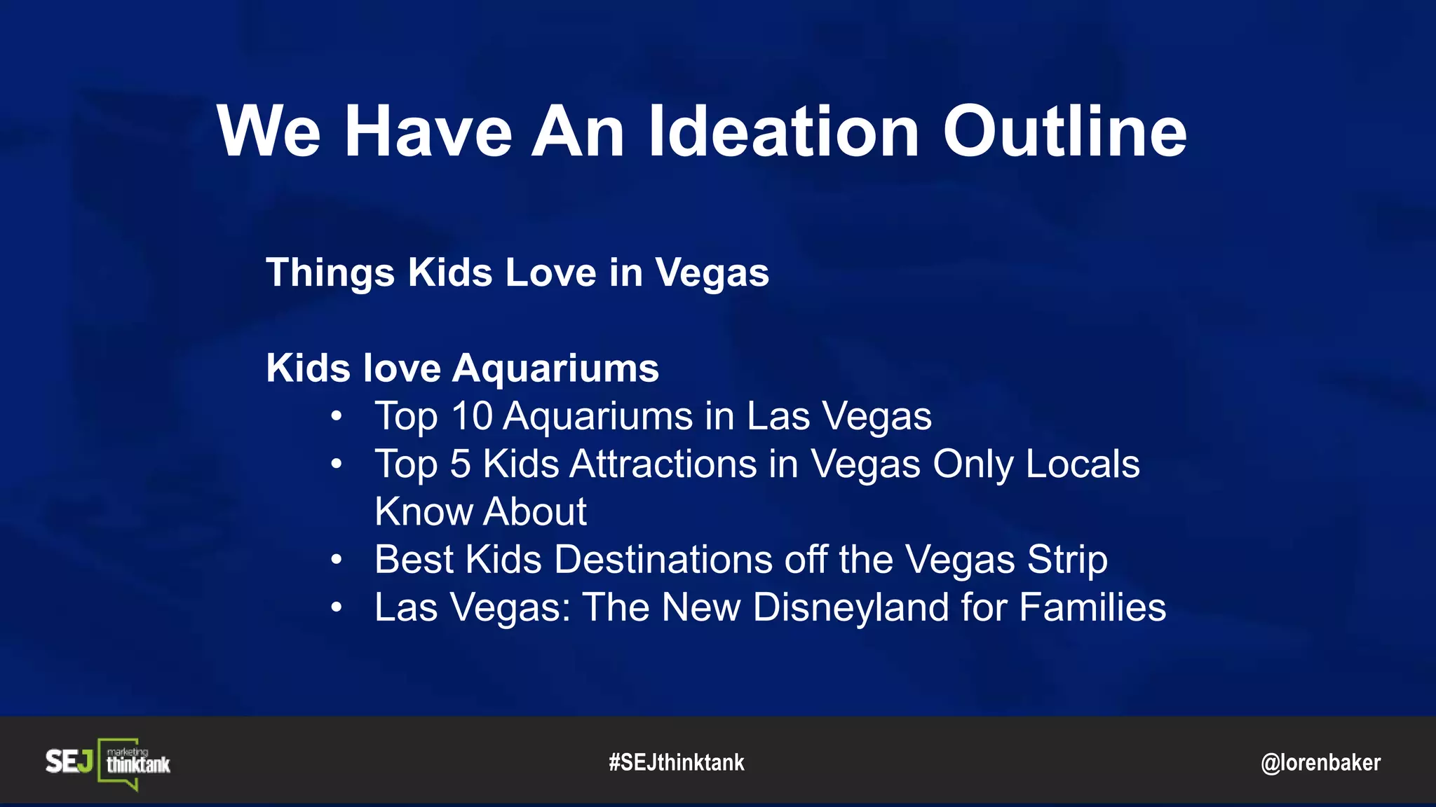@lorenbaker
We Have An Ideation Outline
Things Kids Love in Vegas
Kids love Aquariums
• Top 10 Aquariums in Las Vegas
• Top 5 Kids Attractions in Vegas Only Locals
Know About
• Best Kids Destinations off the Vegas Strip
• Las Vegas: The New Disneyland for Families
#SEJthinktank
 