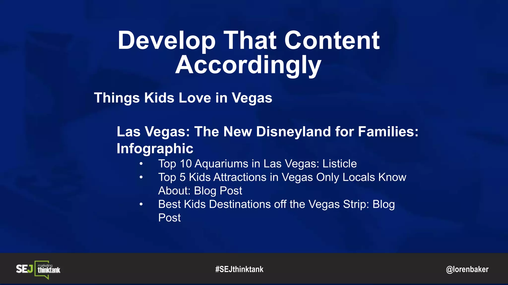 @lorenbaker
Develop That Content
Accordingly
Things Kids Love in Vegas
Las Vegas: The New Disneyland for Families:
Infographic
• Top 10 Aquariums in Las Vegas: Listicle
• Top 5 Kids Attractions in Vegas Only Locals Know
About: Blog Post
• Best Kids Destinations off the Vegas Strip: Blog
Post
#SEJthinktank
 