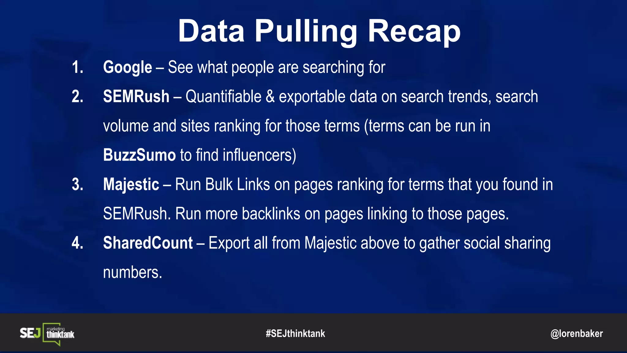 @lorenbaker
Data Pulling Recap
1. Google – See what people are searching for
2. SEMRush – Quantifiable & exportable data on search trends, search
volume and sites ranking for those terms (terms can be run in
BuzzSumo to find influencers)
3. Majestic – Run Bulk Links on pages ranking for terms that you found in
SEMRush. Run more backlinks on pages linking to those pages.
4. SharedCount – Export all from Majestic above to gather social sharing
numbers.
#SEJthinktank
 