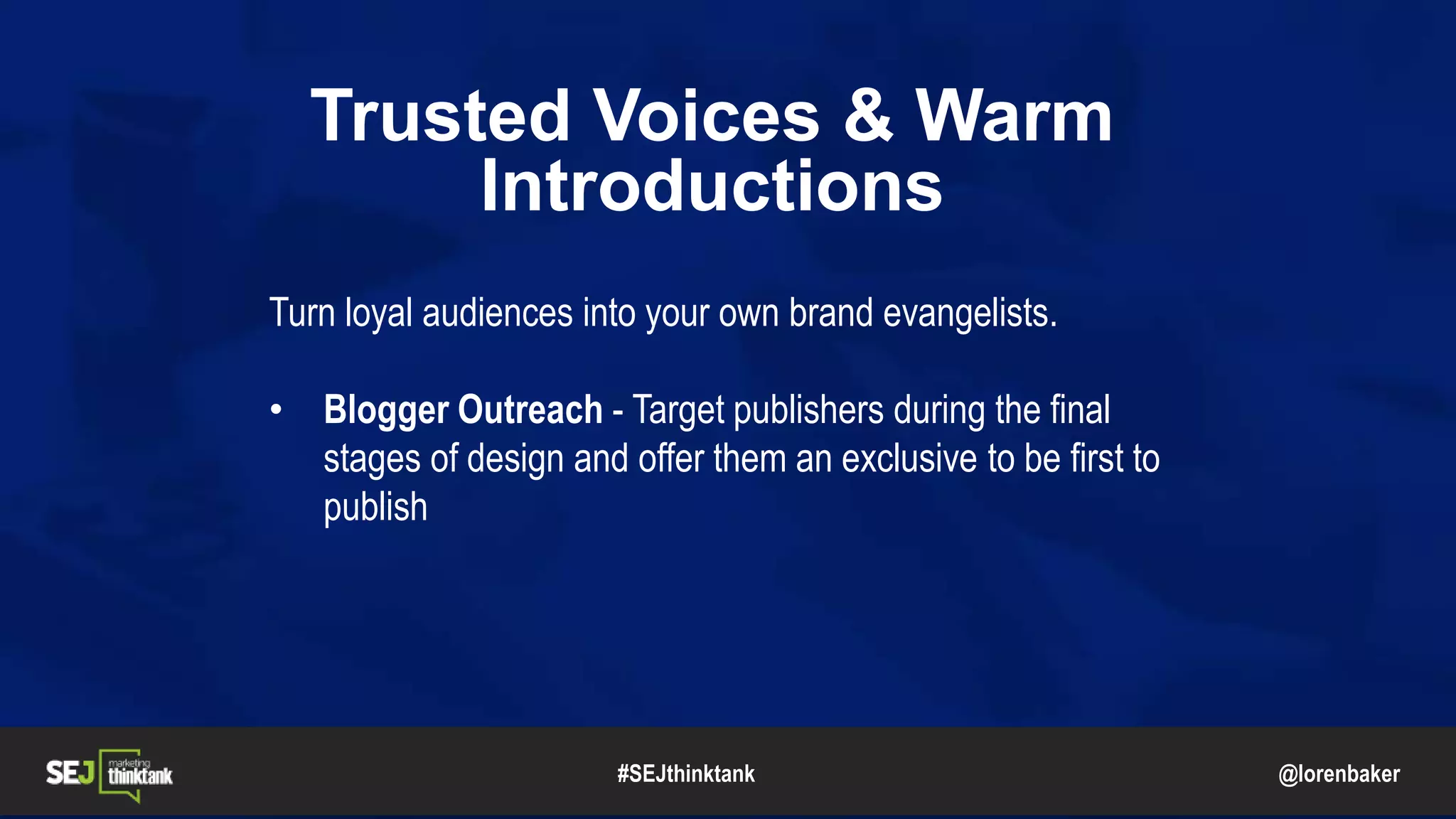 @lorenbaker
Trusted Voices & Warm
Introductions
Turn loyal audiences into your own brand evangelists.
• Blogger Outreach - Target publishers during the final
stages of design and offer them an exclusive to be first to
publish
#SEJthinktank
 