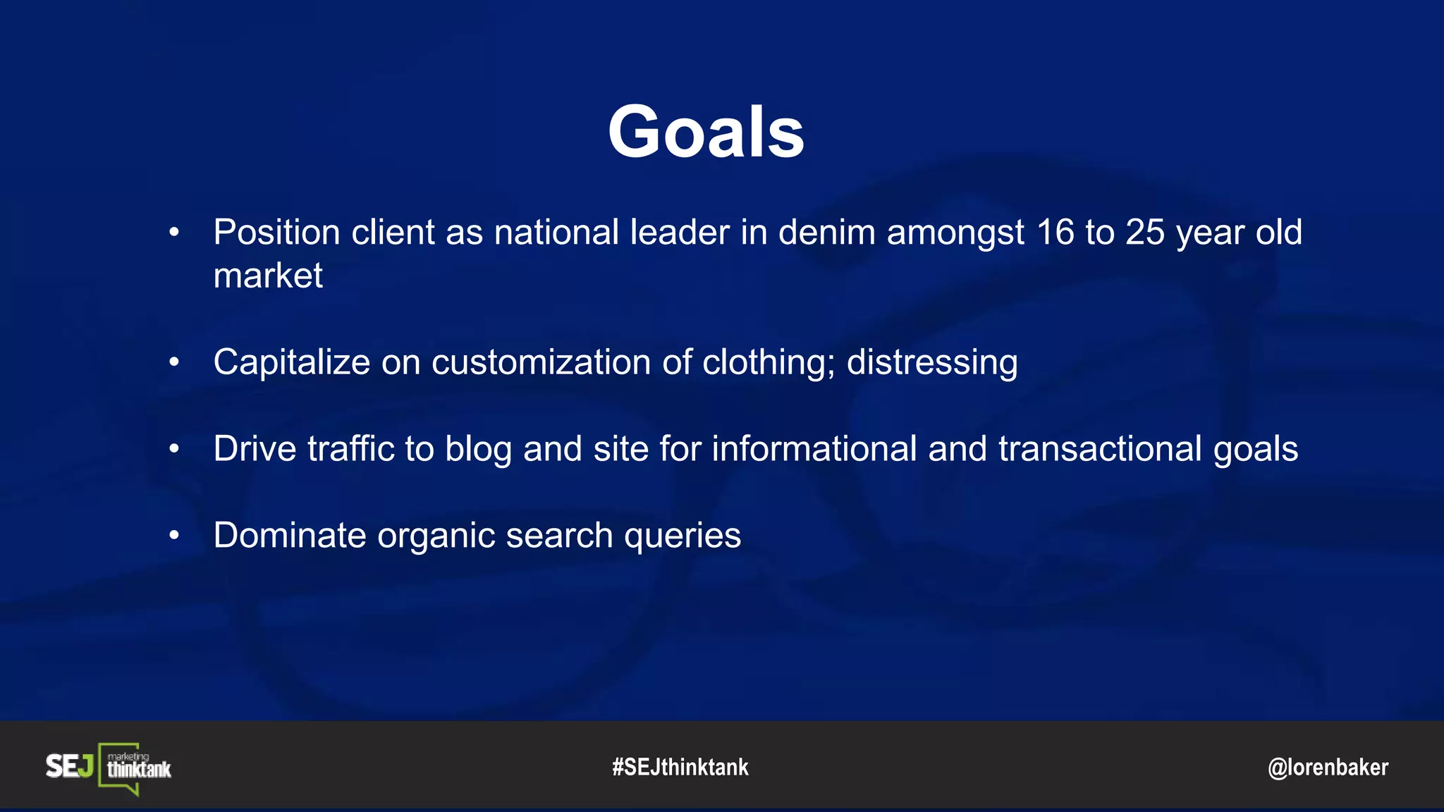 @lorenbaker
Goals
• Position client as national leader in denim amongst 16 to 25 year old
market
• Capitalize on customization of clothing; distressing
• Drive traffic to blog and site for informational and transactional goals
• Dominate organic search queries
#SEJthinktank
 