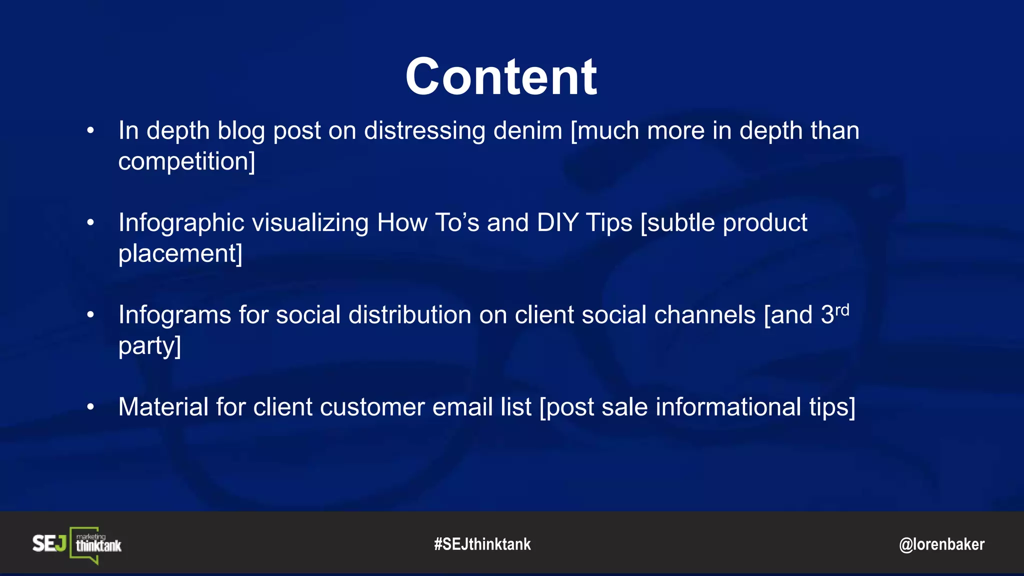 @lorenbaker
Content
• In depth blog post on distressing denim [much more in depth than
competition]
• Infographic visualizing How To’s and DIY Tips [subtle product
placement]
• Infograms for social distribution on client social channels [and 3rd
party]
• Material for client customer email list [post sale informational tips]
#SEJthinktank
 