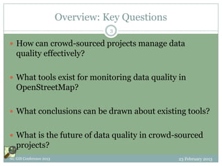 Overview: Key Questions
                                    3

 How can crowd-sourced projects manage data
   quality effectively?

 What tools exist for monitoring data quality in
   OpenStreetMap?

 What conclusions can be drawn about existing tools?


 What is the future of data quality in crowd-sourced
   projects?
NC GIS Conference 2013                             23 February 2013
 