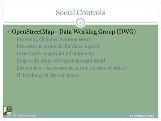 Social Controls
                                31

 OpenStreetMap - Data Working Group (DWG)
   Resolving disputes between users

   Processes & protocols for data imports

   Investigates copyright infringement

   Deals with issues of vandalism and fraud

   Suspends or closes user accounts (in case of abuse)

   IP blocking (in case of abuse)




NC GIS Conference 2013                              23 February 2013
 