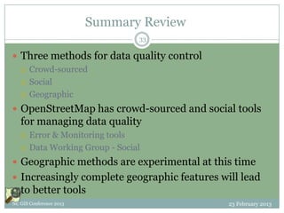 Summary Review
                                 33

 Three methods for data quality control
   Crowd-sourced

   Social

   Geographic

 OpenStreetMap has crowd-sourced and social tools
   for managing data quality
      Error & Monitoring tools
      Data Working Group - Social
 Geographic methods are experimental at this time
 Increasingly complete geographic features will lead
   to better tools
NC GIS Conference 2013                        23 February 2013
 