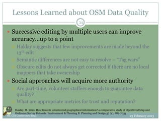 Lessons Learned about OSM Data Quality
                                                       34

 Successive editing by multiple users can improve
   accuracy…up to a point
      Haklay suggests that few improvements are made beyond the
       13th edit
      Semantic differences are not easy to resolve – “Tag wars”
      Obscure edits do not always get corrected if there are no local
       mappers that take ownership
 Social approaches will acquire more authority
   Are part-time, volunteer staffers enough to guarantee data
    quality?
   What are appropriate metrics for trust and reputation?

     Haklay, M. 2010. How Good is volunteered geographical information? a comparative study of OpenStreetMap and
     Ordnance Survey Datasets. Environment & Planning B: Planning and Design 37 (4), 682-703g
NC GIS Conference 2013                                                                           23 February 2013
 
