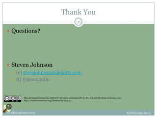 Thank You
                                                                   35

 Questions?




 Steven Johnson
   (e) stevejohnson@deloitte.com

   (t) @geomantic




             This document licensed in entirety by Creative Commons CC-by-SA. For specific terms of license, see:
             http://creativecommons.org/licenses/by-sa/3.0/




NC GIS Conference 2013                                                                                              23 February 2013
 
