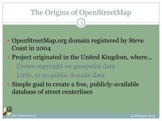 The Origins of OpenStreetMap
                              5



 OpenStreetMap.org domain registered by Steve
  Coast in 2004
 Project originated in the United Kingdom, where…
   Crown copyright on geospatial data

   Little, or no public domain data

 Simple goal to create a free, publicly-available
  database of street centerlines


NC GIS Conference 2013                      23 February 2013
 