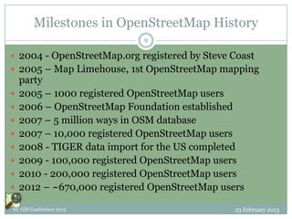 Milestones in OpenStreetMap History
                             9

 2004 - OpenStreetMap.org registered by Steve Coast
 2005 – Map Limehouse, 1st OpenStreetMap mapping
    party
   2005 – 1000 registered OpenStreetMap users
   2006 – OpenStreetMap Foundation established
   2007 – 5 million ways in OSM database
   2007 – 10,000 registered OpenStreetMap users
   2008 - TIGER data import for the US completed
   2009 - 100,000 registered OpenStreetMap users
   2010 - 200,000 registered OpenStreetMap users
   2012 – ~670,000 registered OpenStreetMap users

NC GIS Conference 2013                          23 February 2013
 
