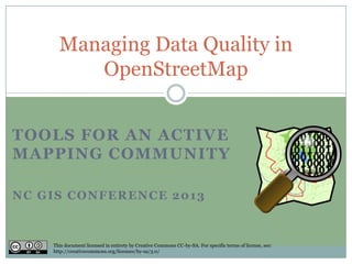 Managing Data Quality in
         OpenStreetMap


TOOLS FOR AN ACTIVE
MAPPING COMMUNITY

NC GIS CONFERENCE 2013



    This document licensed in entirety by Creative Commons CC-by-SA. For specific terms of license, see:
    http://creativecommons.org/licenses/by-sa/3.0/
 