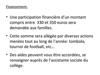 Financement:
• Une participation financière d’un montant
compris entre 330 et 350 euros sera
demandée aux familles.
• Cette somme sera allégée par diverses actions
menées tout au long de l’année: tombola,
tournoi de football, etc…
• Des aides peuvent vous être accordées, se
renseigner auprès de l’assistante sociale du
collège.
 