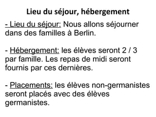 - Lieu du séjour: Nous allons séjourner
dans des familles à Berlin.
- Hébergement: les élèves seront 2 / 3
par famille. Les repas de midi seront
fournis par ces dernières.
- Placements: les élèves non-germanistes
seront placés avec des élèves
germanistes.
Lieu du séjour, hébergement
 