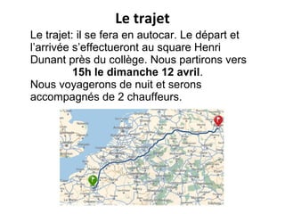 Le trajet: il se fera en autocar. Le départ et
l’arrivée s’effectueront au square Henri
Dunant près du collège. Nous partirons vers
15h le dimanche 12 avril.
Nous voyagerons de nuit et serons
accompagnés de 2 chauffeurs.
Le trajet
 