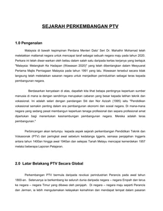 SEJARAH PERKEMBANGAN PTV
1.0 Pengenalan
Malaysia di bawah kepimpinan Perdana Menteri Dato' Seri Dr. Mahathir Mohamad telah
meletakkan matlamat negara untuk mencapai taraf sebagai sebuah negara maju pada tahun 2020.
Perkara ini telah diwar-warkan oleh beliau dalam salah satu daripada kertas kerjanya yang bertajuk
"Malaysia: Melangkah Ke Hadapan (Wawasan 2020)" yang telah dibentangkan dalam Mesyuarat
Pertama Majlis Perniagaan Malaysia pada tahun 1991 yang lalu. Wawasan tersebut secara tidak
langsung telah meletakkan sasaran negara untuk menjadikan perindustrian sebagai teras kepada
pembangunan negara.
Berdasarkan kenyataan di atas, dapatlah kita lihat betapa pentingnya keperluan sumber
manusia di mana ia dengan sendirinya merupakan cabaran yang besar kepada latihan teknik dan
vokasional. Ini adalah selari dengan pandangan Siti dan Nor Azizah (1995) iaitu "Pendidikan
vokasional semakin penting dalam era pembangunan ekonomi dan sosial negara. Di mana-mana
negara yang sedang pesat membangun keperluan tenaga profesional dan separa profesional amat
diperlukan bagi menentukan kesinambungan pembangunan negara. Mereka adalah teras
pembangunan."
Perbincangan akan tertumpu kepada aspek sejarah perkembangan Pendidikan Teknik dan
Vokasionak (PTV) dari peringkat awal sebelum kedatanga Iggeris, semasa penjajahan Inggeris
antara tahun 1400an hingga awal 1940an dan selepas Tanah Melayu mencapai kemerdekan 1957
melalui beberapa Laporan Pelajaran.
2.0 Latar Belakang PTV Secara Global
Perkembangan PTV bermula daripada revolusi perindustrian Perancis pada awal tahun
1800-an. Seterusnya ia berkembang ke seluruh dunia daripada negara – negara Eropah dan terus
ke negara – negara Timur yang dibawa oleh penjajah. Di negara – negara maju seperti Perancis
dan Jerman, ia lebih mengutamakan kelayakan kemahiran dan mendapat tempat dalam pasaran
 