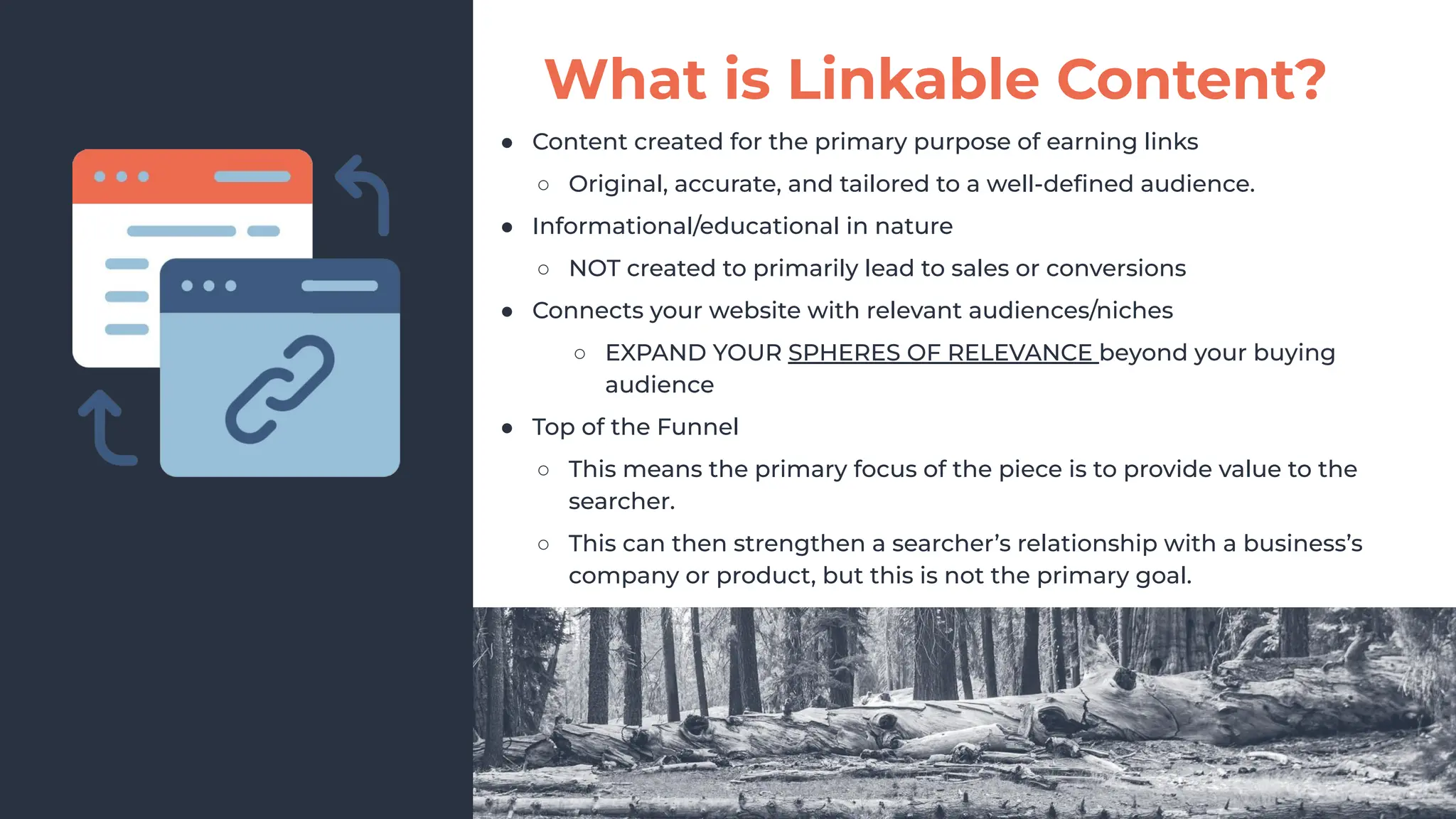 ● Content created for the primary purpose of earning links
○ Original, accurate, and tailored to a well-deﬁned audience.
● Informational/educational in nature
○ NOT created to primarily lead to sales or conversions
● Connects your website with relevant audiences/niches
○ EXPAND YOUR SPHERES OF RELEVANCE beyond your buying
audience
● Top of the Funnel
○ This means the primary focus of the piece is to provide value to the
searcher.
○ This can then strengthen a searcher’s relationship with a business’s
company or product, but this is not the primary goal.
What is Linkable Content?
 