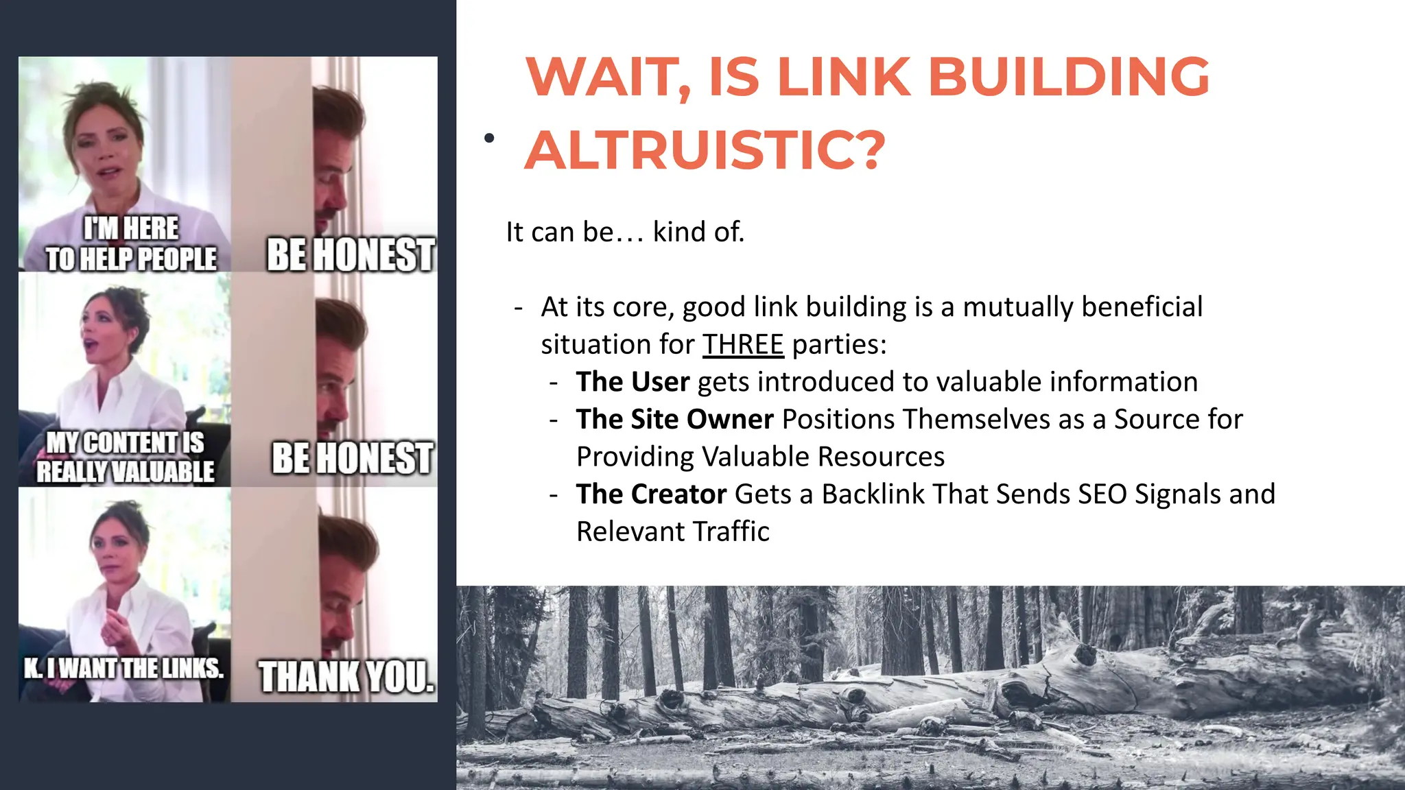 ●
WAIT, IS LINK BUILDING
ALTRUISTIC?
It can be… kind of.
- At its core, good link building is a mutually beneficial
situation for THREE parties:
- The User gets introduced to valuable information
- The Site Owner Positions Themselves as a Source for
Providing Valuable Resources
- The Creator Gets a Backlink That Sends SEO Signals and
Relevant Traffic
 