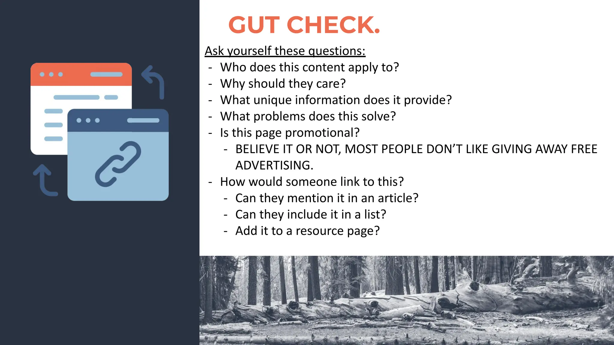 GUT CHECK.
Ask yourself these questions:
- Who does this content apply to?
- Why should they care?
- What unique information does it provide?
- What problems does this solve?
- Is this page promotional?
- BELIEVE IT OR NOT, MOST PEOPLE DON’T LIKE GIVING AWAY FREE
ADVERTISING.
- How would someone link to this?
- Can they mention it in an article?
- Can they include it in a list?
- Add it to a resource page?
 