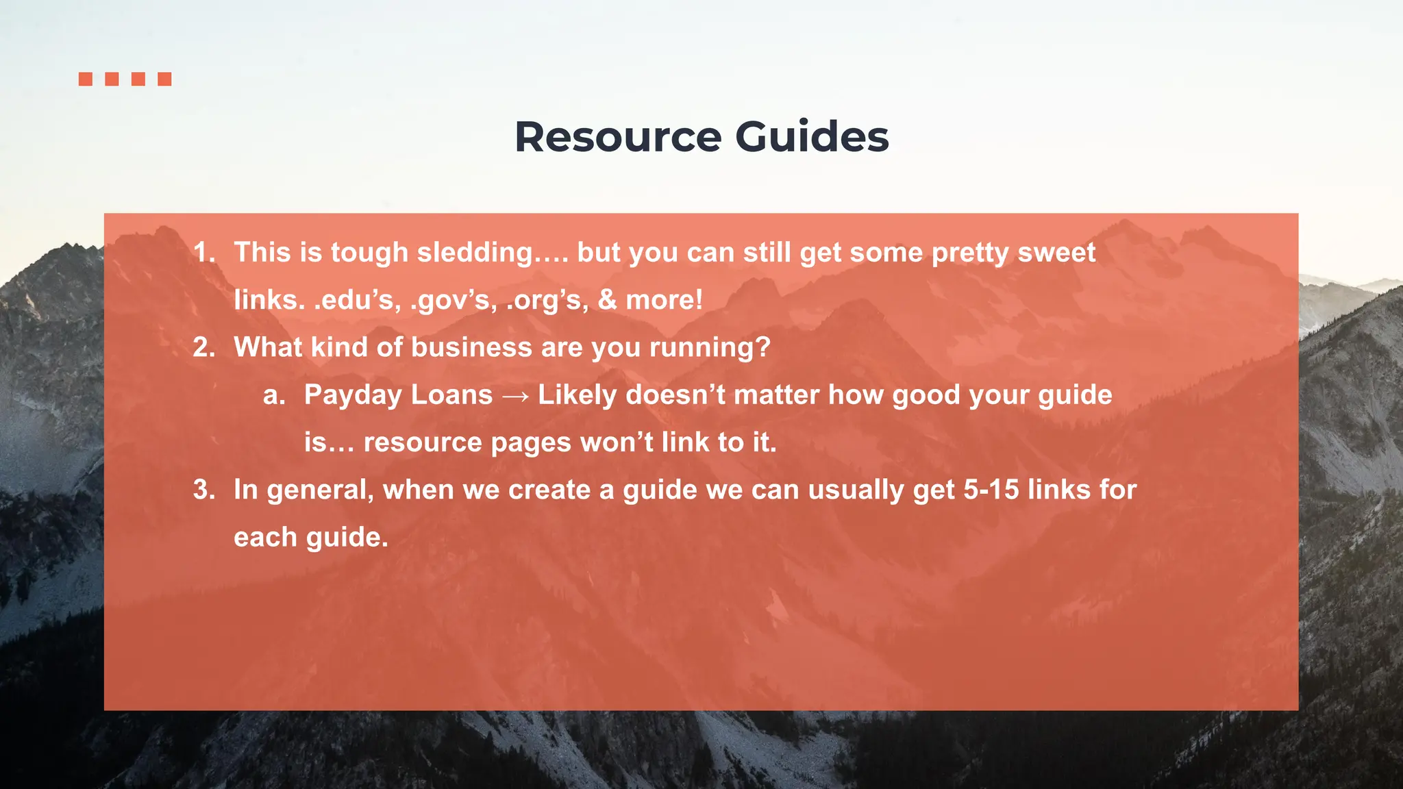1. This is tough sledding…. but you can still get some pretty sweet
links. .edu’s, .gov’s, .org’s, & more!
2. What kind of business are you running?
a. Payday Loans → Likely doesn’t matter how good your guide
is… resource pages won’t link to it.
3. In general, when we create a guide we can usually get 5-15 links for
each guide.
Resource Guides
 