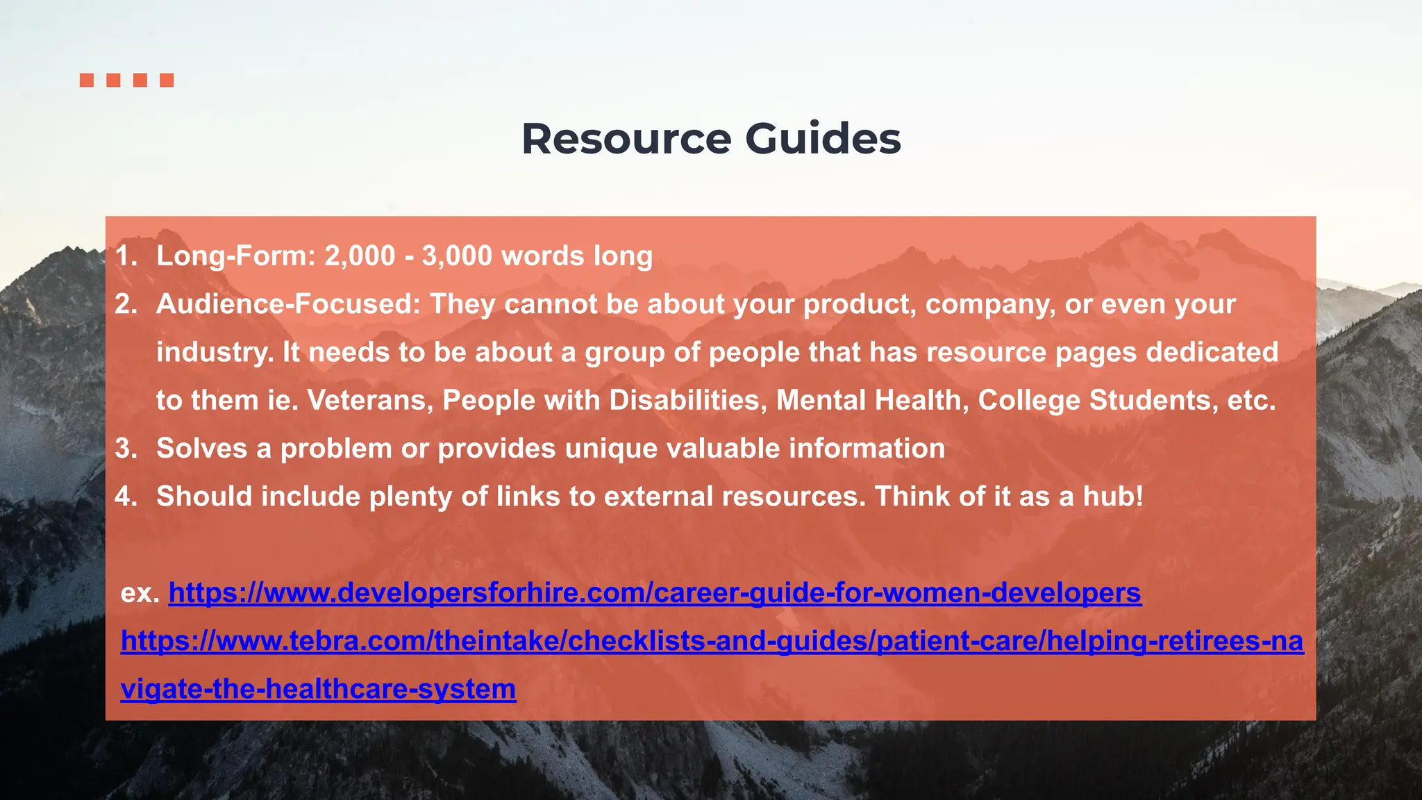 1. Long-Form: 2,000 - 3,000 words long
2. Audience-Focused: They cannot be about your product, company, or even your
industry. It needs to be about a group of people that has resource pages dedicated
to them ie. Veterans, People with Disabilities, Mental Health, College Students, etc.
3. Solves a problem or provides unique valuable information
4. Should include plenty of links to external resources. Think of it as a hub!
ex. https://www.developersforhire.com/career-guide-for-women-developers
https://www.tebra.com/theintake/checklists-and-guides/patient-care/helping-retirees-na
vigate-the-healthcare-system
Resource Guides
 