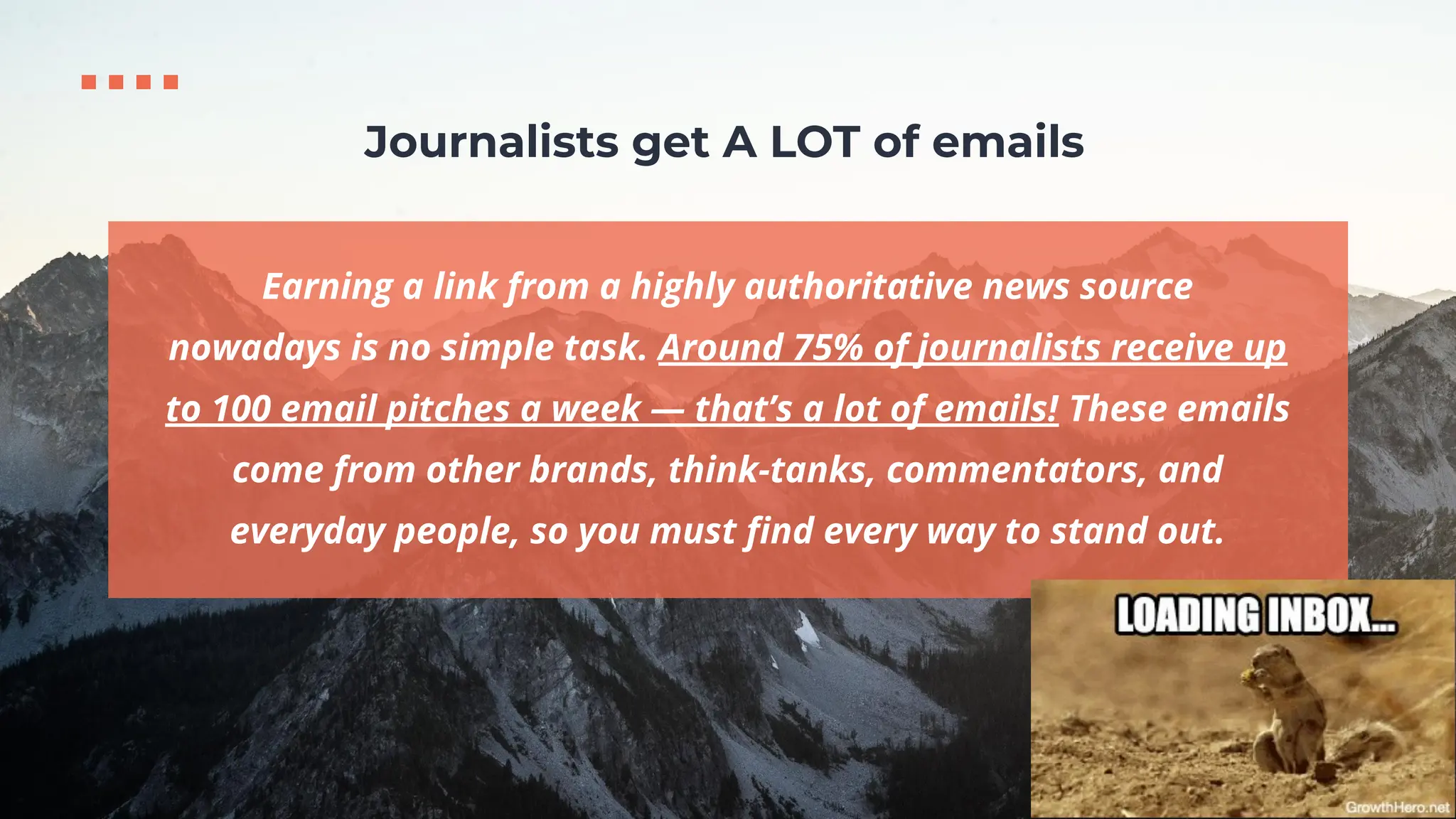 Earning a link from a highly authoritative news source
nowadays is no simple task. Around 75% of journalists receive up
to 100 email pitches a week — that’s a lot of emails! These emails
come from other brands, think-tanks, commentators, and
everyday people, so you must ﬁnd every way to stand out.
Journalists get A LOT of emails
 