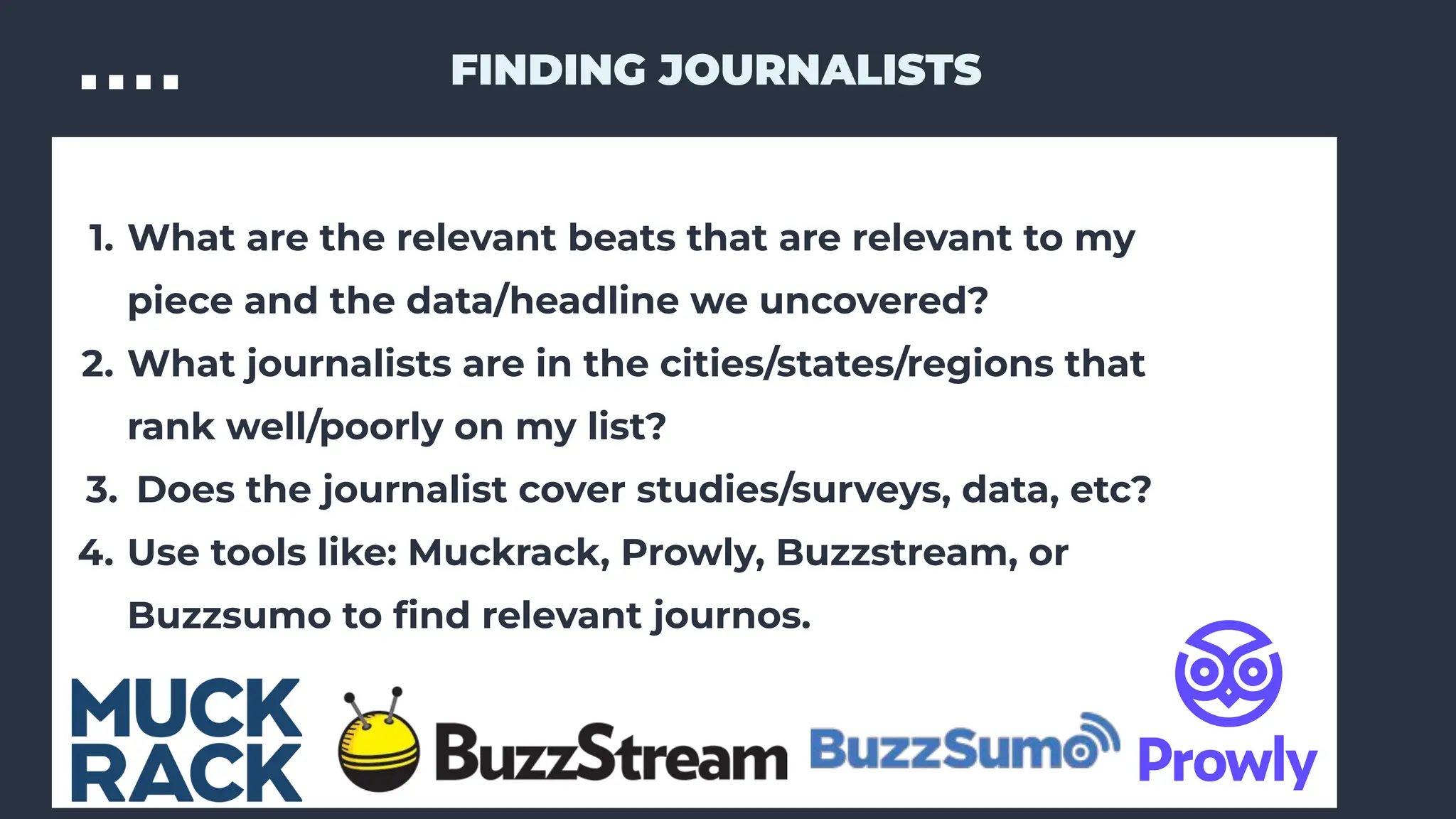 1. What are the relevant beats that are relevant to my
piece and the data/headline we uncovered?
2. What journalists are in the cities/states/regions that
rank well/poorly on my list?
3. Does the journalist cover studies/surveys, data, etc?
4. Use tools like: Muckrack, Prowly, Buzzstream, or
Buzzsumo to ﬁnd relevant journos.
FINDING JOURNALISTS
 