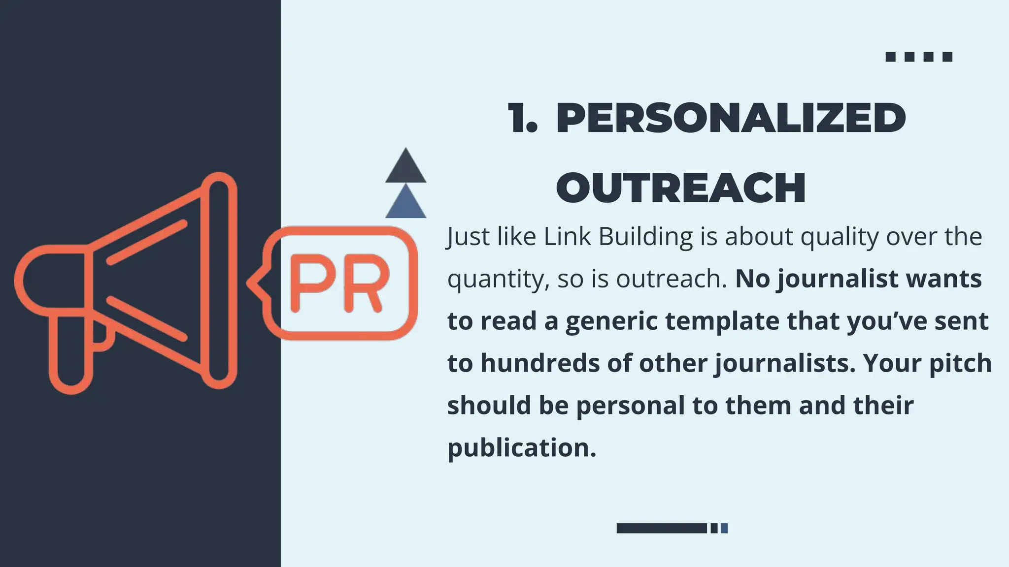1. PERSONALIZED
OUTREACH
Just like Link Building is about quality over the
quantity, so is outreach. No journalist wants
to read a generic template that you’ve sent
to hundreds of other journalists. Your pitch
should be personal to them and their
publication.
 