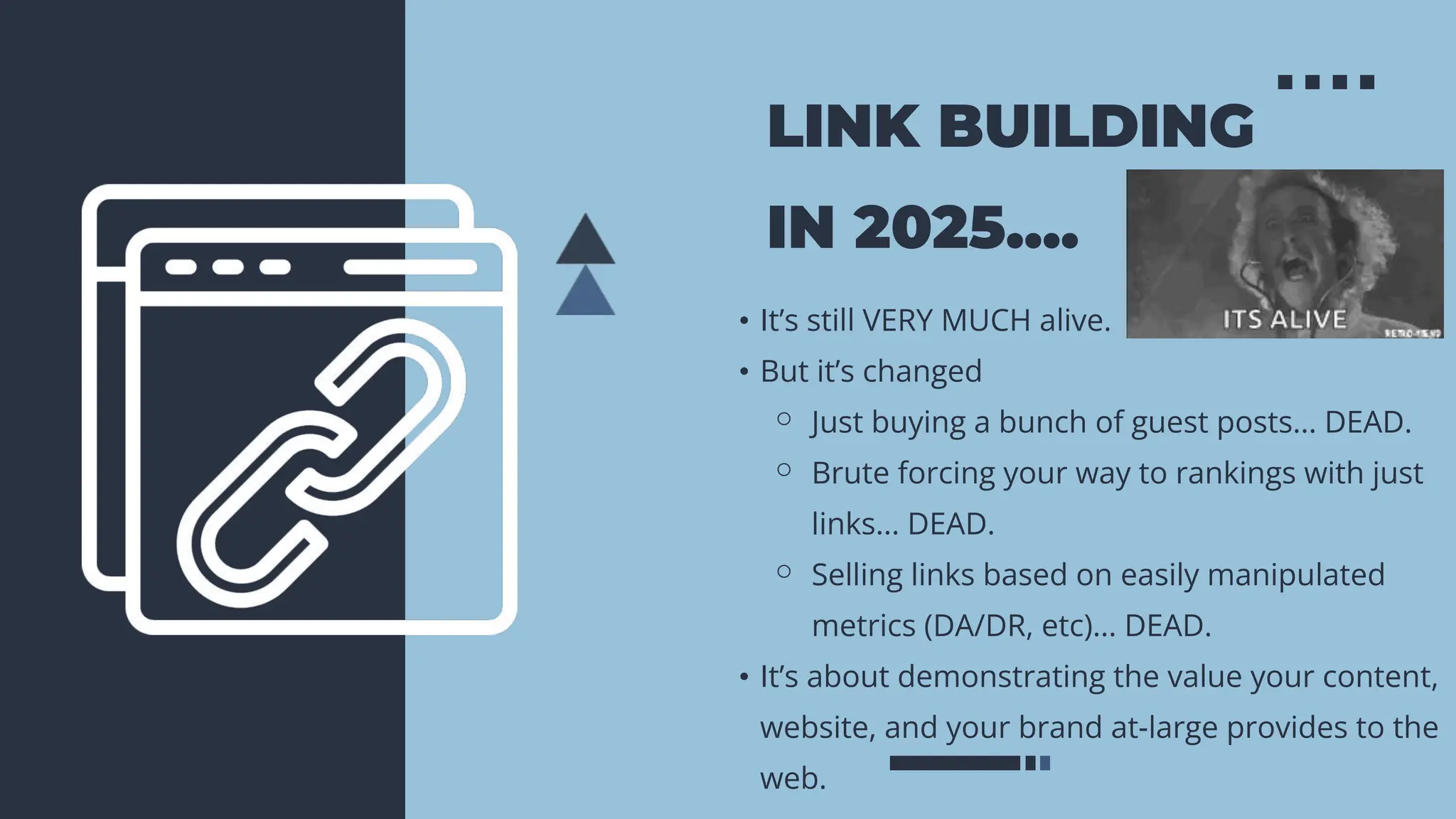 LINK BUILDING
IN 2025....
• It’s still VERY MUCH alive.
• But it’s changed
⚬ Just buying a bunch of guest posts... DEAD.
⚬ Brute forcing your way to rankings with just
links... DEAD.
⚬ Selling links based on easily manipulated
metrics (DA/DR, etc)... DEAD.
• It’s about demonstrating the value your content,
website, and your brand at-large provides to the
web.
 