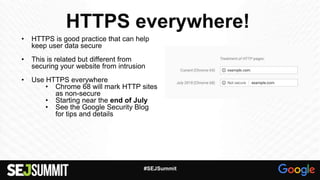 HTTPS everywhere!
• HTTPS is good practice that can help
keep user data secure
• This is related but different from
securing your website from intrusion
• Use HTTPS everywhere
• Chrome 68 will mark HTTP sites
as non-secure
• Starting near the end of July
• See the Google Security Blog
for tips and details
#SEJSummit
 