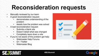 Reconsideration requests
• Manually reviewed by our team
• A good reconsideration request:
• demonstrates understanding of the
problem
• details how the problem was solved
• A bad reconsideration request:
• Submits a blank site
• Doesn’t detail what was changed
• Completely tears down a site
• If you’re not aware of the problem get help:
• Webmaster Help Forums
• G+ / Twitter
• Webmaster Blog
#SEJSummit
 