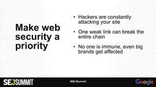 Make web
security a
priority
• Hackers are constantly
attacking your site
• One weak link can break the
entire chain
• No one is immune, even big
brands get affected
#SEJSummit
 