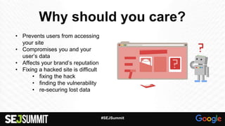 Why should you care?
• Prevents users from accessing
your site
• Compromises you and your
user’s data
• Affects your brand’s reputation
• Fixing a hacked site is difficult
• fixing the hack
• finding the vulnerability
• re-securing lost data
#SEJSummit
 