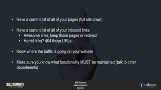 • Have a current list of all of your pages (full site crawl)
• Have a current list of all of your inbound links
• Awesome links, keep those pages or redirect
• Horrid links? 404 those URLs.
• Know where the traffic is going on your website
• Make sure you know what functionality MUST be maintained (talk to other
departments)
#SEJSummit
#Searchmetrics
@cshel
 
